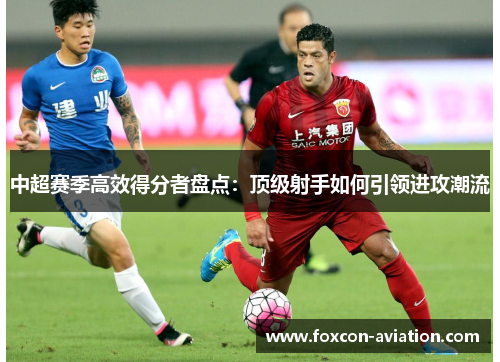 中超赛季高效得分者盘点：顶级射手如何引领进攻潮流